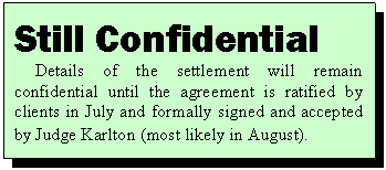 Text Box: Still Confidential
Details of the settlement will remain confidential until the agreement is ratified by clients in July and formally signed and accepted by Judge Karlton (most likely in August).
